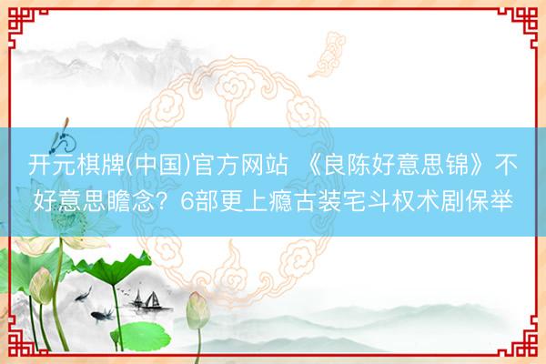 开元棋牌(中国)官方网站 《良陈好意思锦》不好意思瞻念？6部更上瘾古装宅斗权术剧保举
