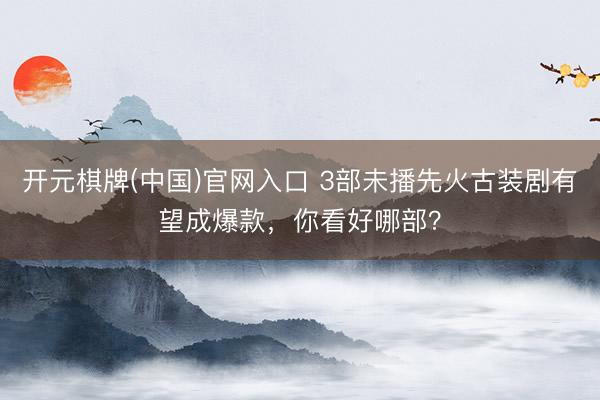 开元棋牌(中国)官网入口 3部未播先火古装剧有望成爆款，你看好哪部？