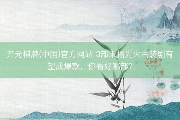 开元棋牌(中国)官方网站 3部未播先火古装剧有望成爆款，你看好哪部？