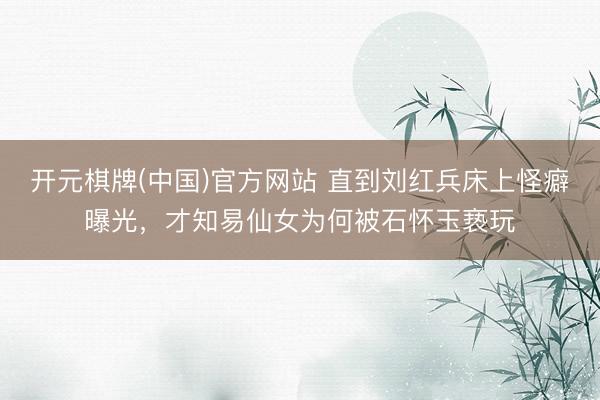 开元棋牌(中国)官方网站 直到刘红兵床上怪癖曝光,才知易仙女为何被石怀玉亵玩