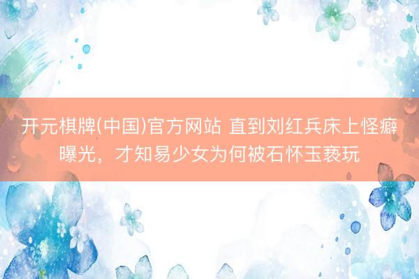 开元棋牌(中国)官方网站 直到刘红兵床上怪癖曝光,才知易少女为何被石怀玉亵玩