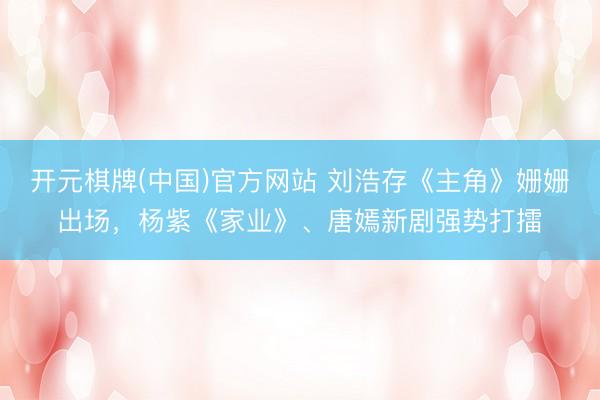 开元棋牌(中国)官方网站 刘浩存《主角》姗姗出场，杨紫《家业》、唐嫣新剧强势打擂