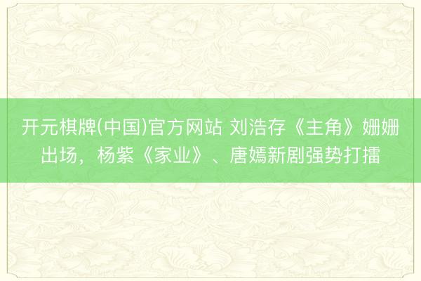 开元棋牌(中国)官方网站 刘浩存《主角》姗姗出场,杨紫《家业》、唐嫣新剧强势打擂