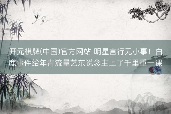 开元棋牌(中国)官方网站 明星言行无小事！白鹿事件给年青流量艺东说念主上了千里重一课