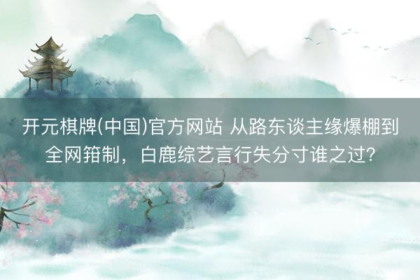 开元棋牌(中国)官方网站 从路东谈主缘爆棚到全网箝制，白鹿综艺言行失分寸谁之过？