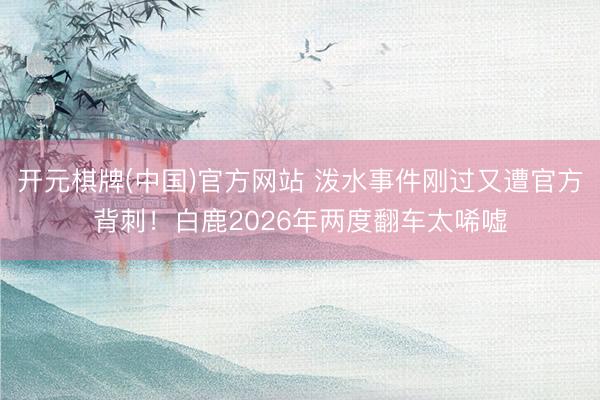 开元棋牌(中国)官方网站 泼水事件刚过又遭官方背刺!白鹿2026年两度翻车太唏嘘