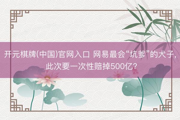 开元棋牌(中国)官网入口 网易最会“坑爹”的犬子, 此次要一次性赔掉500亿?
