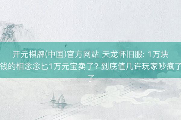 开元棋牌(中国)官方网站 天龙怀旧服: 1万块钱的相念念匕1万元宝卖了? 到底值几许玩家吵疯了