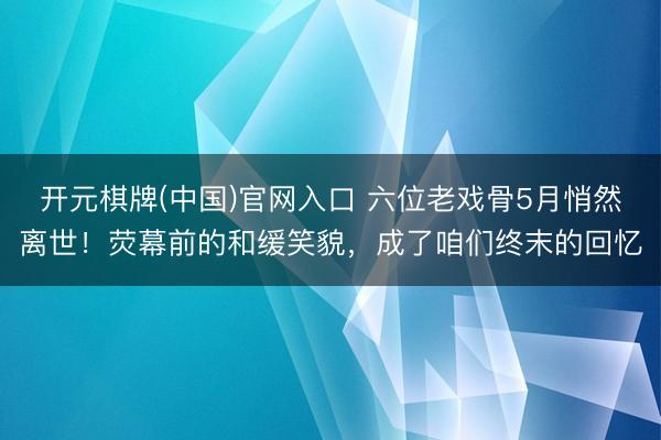 开元棋牌(中国)官网入口 六位老戏骨5月悄然离世！荧幕前的和缓笑貌，成了咱们终末的回忆