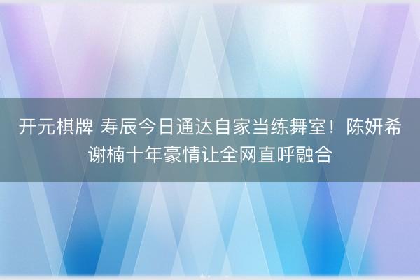 开元棋牌 寿辰今日通达自家当练舞室！陈妍希谢楠十年豪情让全网直呼融合