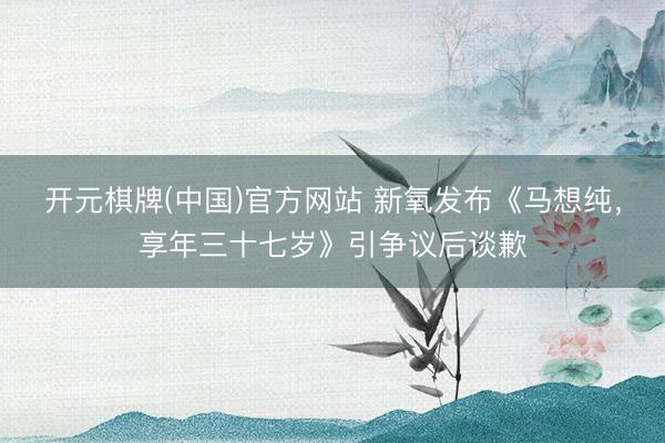 开元棋牌(中国)官方网站 新氧发布《马想纯，享年三十七岁》引争议后谈歉