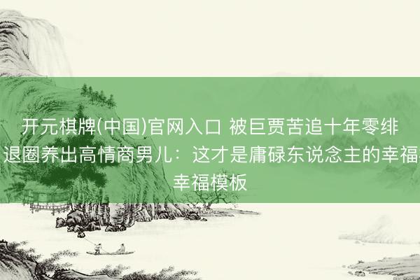 开元棋牌(中国)官网入口 被巨贾苦追十年零绯闻!退圈养出高情商男儿:这才是庸碌东说念主的幸福模板