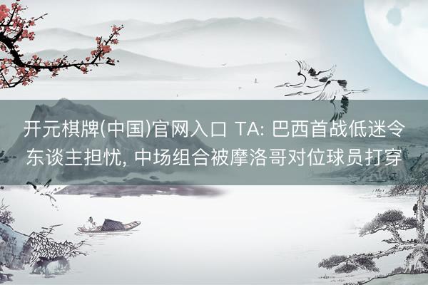 开元棋牌(中国)官网入口 TA: 巴西首战低迷令东谈主担忧， 中场组合被摩洛哥对位球员打穿