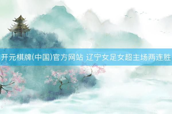开元棋牌(中国)官方网站 辽宁女足女超主场两连胜