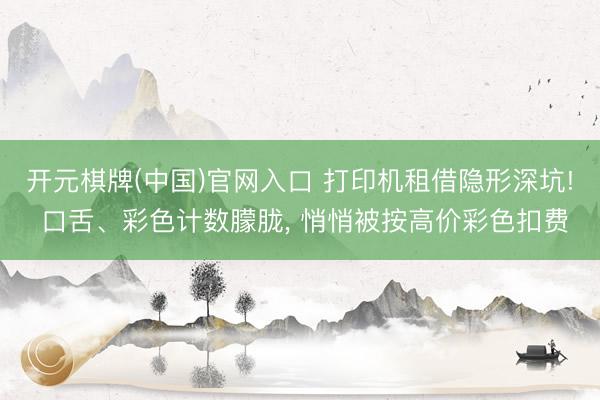 开元棋牌(中国)官网入口 打印机租借隐形深坑! 口舌、彩色计数朦胧， 悄悄被按高价彩色扣费