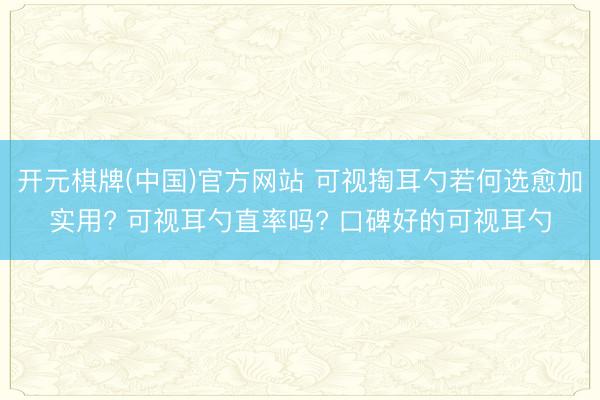 开元棋牌(中国)官方网站 可视掏耳勺若何选愈加实用? 可视耳勺直率吗? 口碑好的可视耳勺