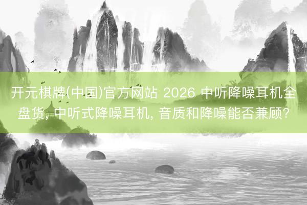 开元棋牌(中国)官方网站 2026 中听降噪耳机全盘货， 中听式降噪耳机， 音质和降噪能否兼顾?