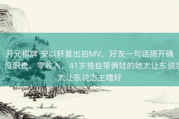 开元棋牌 安以轩复出拍MV，好友一句话揭开确切处境：没职责、零收入，41岁独自带俩娃的她太让东说念主嗜好