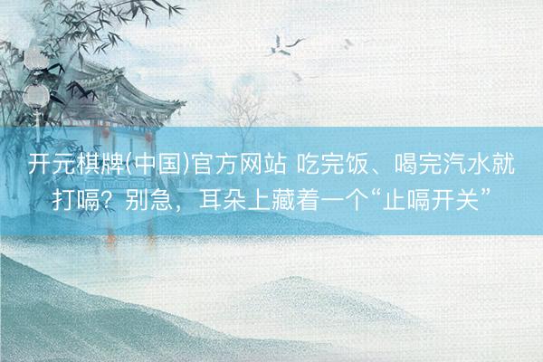 开元棋牌(中国)官方网站 吃完饭、喝完汽水就打嗝？别急，耳朵上藏着一个“止嗝开关”