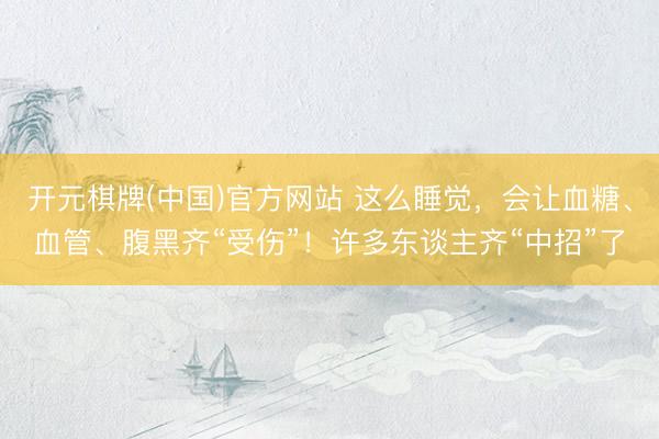 开元棋牌(中国)官方网站 这么睡觉，会让血糖、血管、腹黑齐“受伤”！许多东谈主齐“中招”了