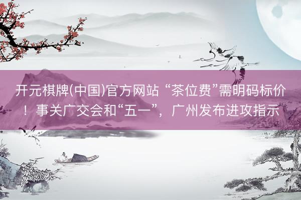 开元棋牌(中国)官方网站 “茶位费”需明码标价!事关广交会和“五一”,广州发布进攻指示