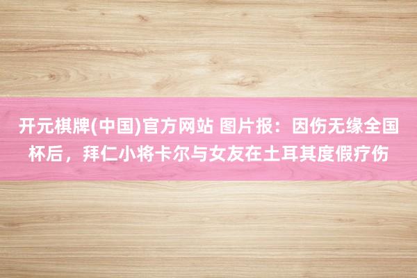 开元棋牌(中国)官方网站 图片报：因伤无缘全国杯后，拜仁小将卡尔与女友在土耳其度假疗伤