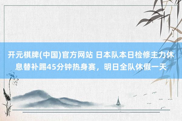 开元棋牌(中国)官方网站 日本队本日检修主力休息替补踢45分钟热身赛，明日全队休假一天