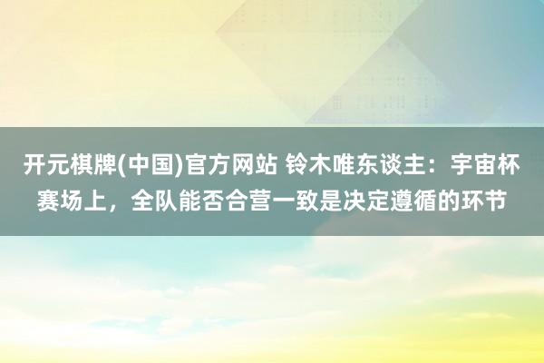 开元棋牌(中国)官方网站 铃木唯东谈主：宇宙杯赛场上，全队能否合营一致是决定遵循的环节