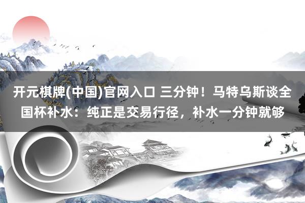 开元棋牌(中国)官网入口 三分钟!马特乌斯谈全国杯补水:纯正是交易行径,补水一分钟就够