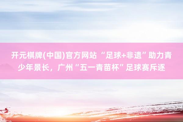 开元棋牌(中国)官方网站 “足球+非遗”助力青少年景长，广州“五一青苗杯”足球赛斥逐