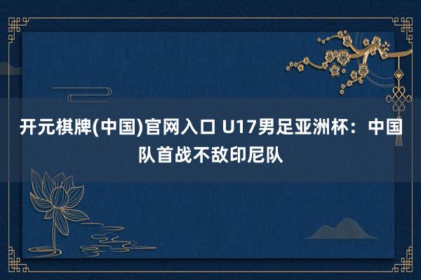 开元棋牌(中国)官网入口 U17男足亚洲杯：中国队首战不敌印尼队
