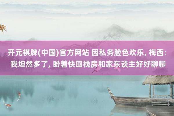 开元棋牌(中国)官方网站 因私务脸色欢乐， 梅西: 我坦然多了， 盼着快回栈房和家东谈主好好聊聊