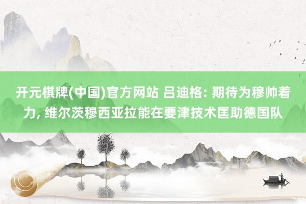 开元棋牌(中国)官方网站 吕迪格: 期待为穆帅着力， 维尔茨穆西亚拉能在要津技术匡助德国队