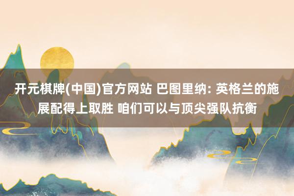 开元棋牌(中国)官方网站 巴图里纳: 英格兰的施展配得上取胜 咱们可以与顶尖强队抗衡