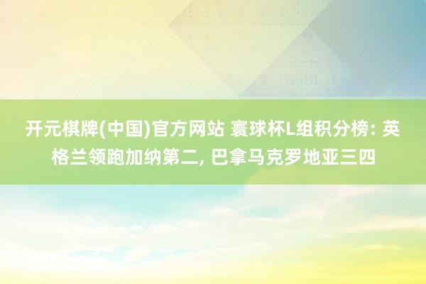 开元棋牌(中国)官方网站 寰球杯L组积分榜: 英格兰领跑加纳第二， 巴拿马克罗地亚三四