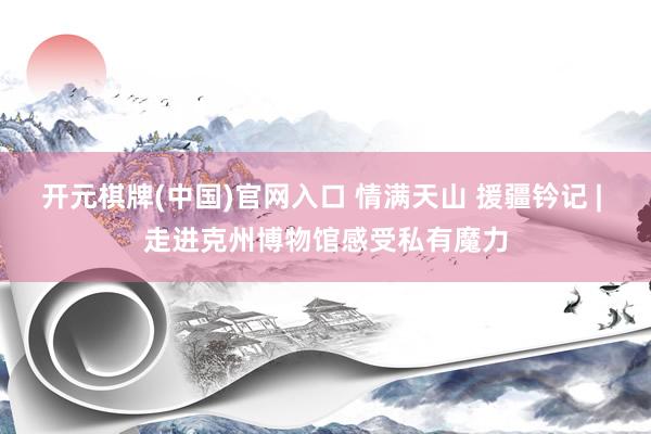 开元棋牌(中国)官网入口 情满天山 援疆钤记 | 走进克州博物馆感受私有魔力