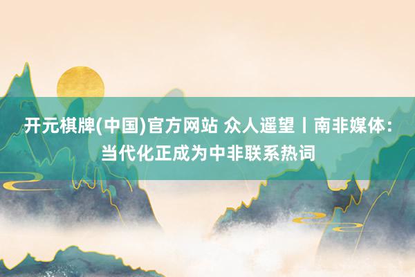 开元棋牌(中国)官方网站 众人遥望丨南非媒体：当代化正成为中非联系热词
