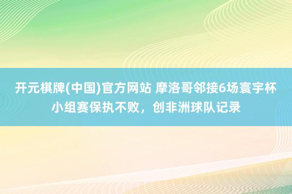 开元棋牌(中国)官方网站 摩洛哥邻接6场寰宇杯小组赛保执不败,创非洲球队记录